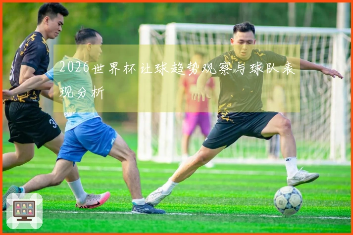2026世界杯让球趋势观察与球队表现分析