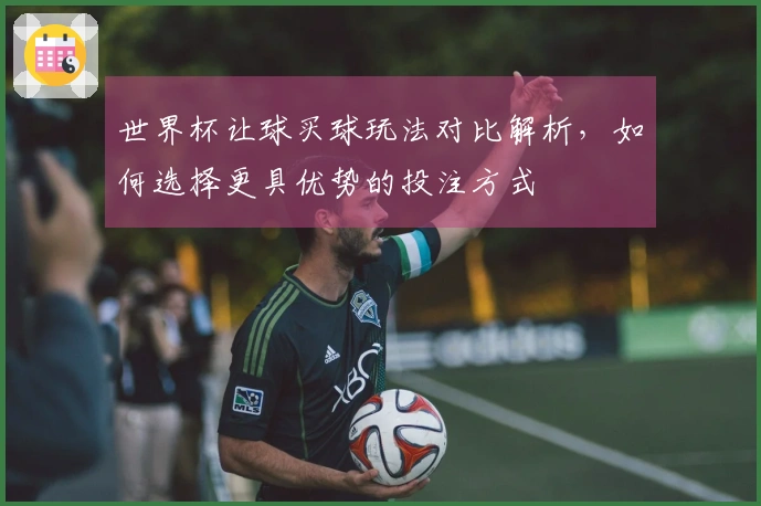 世界杯让球买球玩法对比解析，如何选择更具优势的投注方式