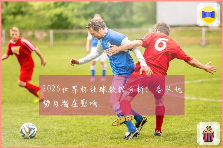 2026世界杯让球数据分析：各队优势与潜在影响